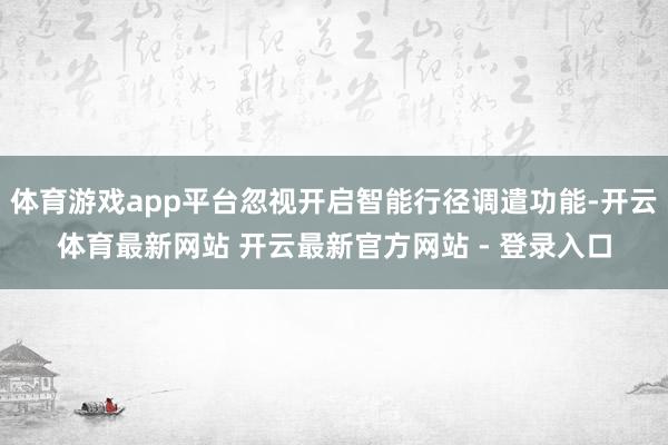 体育游戏app平台忽视开启智能行径调遣功能-开云体育最新网站 开云最新官方网站 - 登录入口