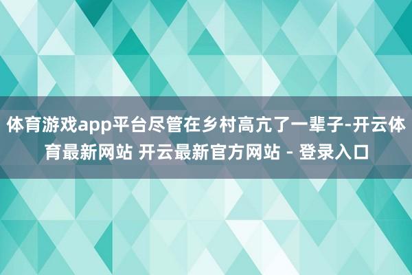 体育游戏app平台尽管在乡村高亢了一辈子-开云体育最新网站 开云最新官方网站 - 登录入口