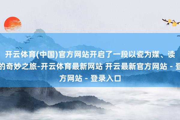 开云体育(中国)官方网站开启了一段以瓷为媒、读懂中国的奇妙之旅-开云体育最新网站 开云最新官方网站 - 登录入口
