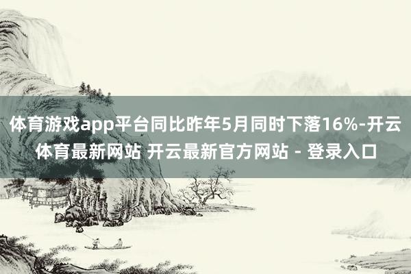 体育游戏app平台同比昨年5月同时下落16%-开云体育最新网站 开云最新官方网站 - 登录入口