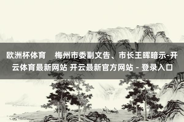 欧洲杯体育    梅州市委副文告、市长王晖暗示-开云体育最新网站 开云最新官方网站 - 登录入口