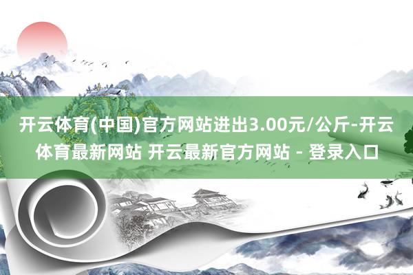 开云体育(中国)官方网站进出3.00元/公斤-开云体育最新网站 开云最新官方网站 - 登录入口