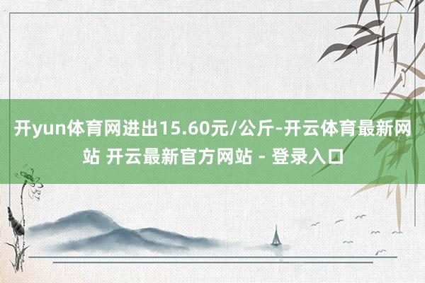 开yun体育网进出15.60元/公斤-开云体育最新网站 开云最新官方网站 - 登录入口