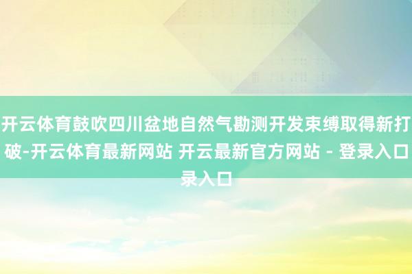 开云体育鼓吹四川盆地自然气勘测开发束缚取得新打破-开云体育最新网站 开云最新官方网站 - 登录入口