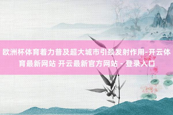 欧洲杯体育着力普及超大城市引颈发射作用-开云体育最新网站 开云最新官方网站 - 登录入口
