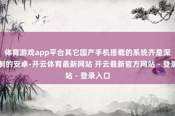 体育游戏app平台其它国产手机搭载的系统齐是深度定制的安卓-开云体育最新网站 开云最新官方网站 - 登录入口
