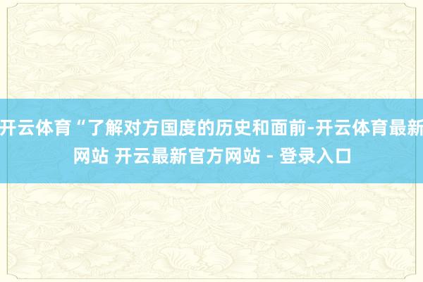 开云体育“了解对方国度的历史和面前-开云体育最新网站 开云最新官方网站 - 登录入口