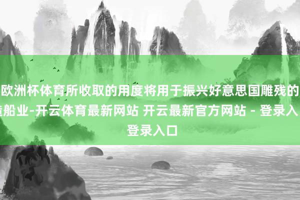欧洲杯体育所收取的用度将用于振兴好意思国雕残的造船业-开云体育最新网站 开云最新官方网站 - 登录入口