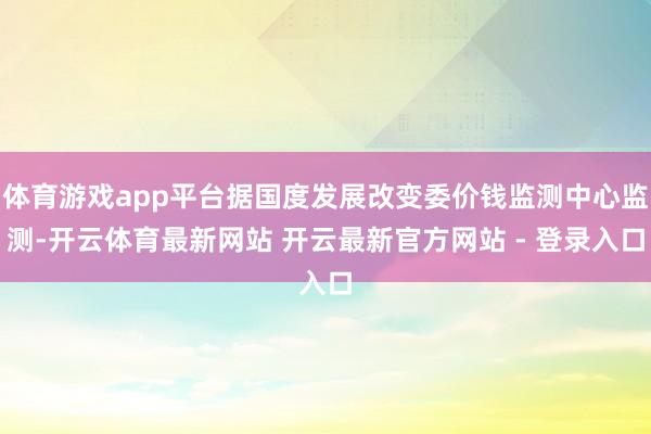 体育游戏app平台据国度发展改变委价钱监测中心监测-开云体育最新网站 开云最新官方网站 - 登录入口
