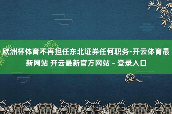 欧洲杯体育不再担任东北证券任何职务-开云体育最新网站 开云最新官方网站 - 登录入口