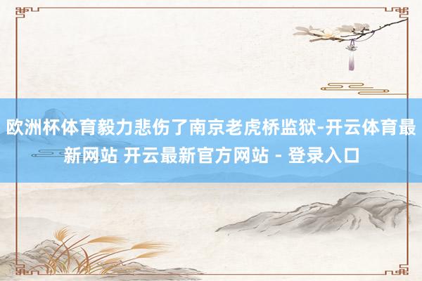 欧洲杯体育毅力悲伤了南京老虎桥监狱-开云体育最新网站 开云最新官方网站 - 登录入口