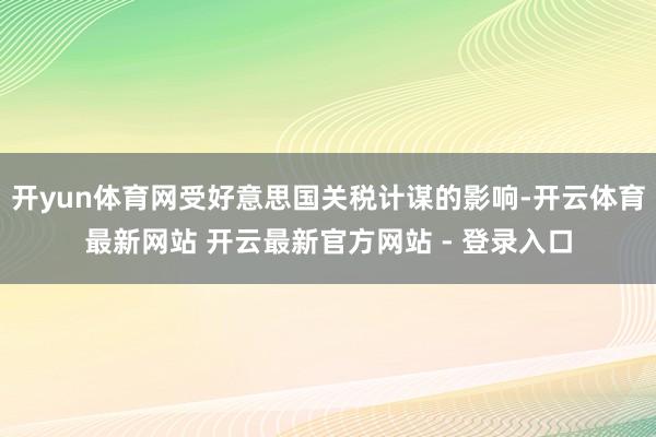 开yun体育网受好意思国关税计谋的影响-开云体育最新网站 开云最新官方网站 - 登录入口