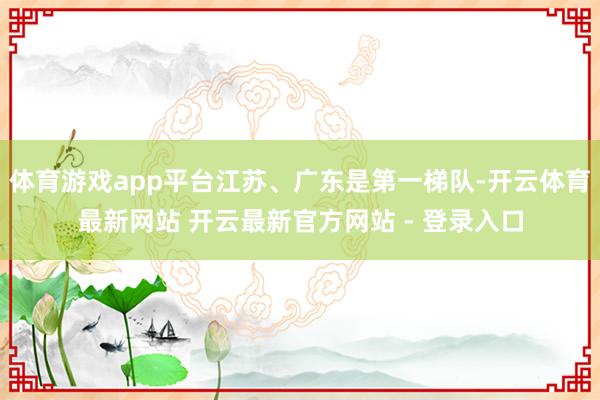 体育游戏app平台江苏、广东是第一梯队-开云体育最新网站 开云最新官方网站 - 登录入口