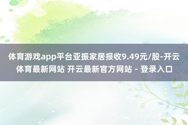 体育游戏app平台亚振家居报收9.49元/股-开云体育最新网站 开云最新官方网站 - 登录入口
