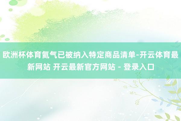 欧洲杯体育氦气已被纳入特定商品清单-开云体育最新网站 开云最新官方网站 - 登录入口