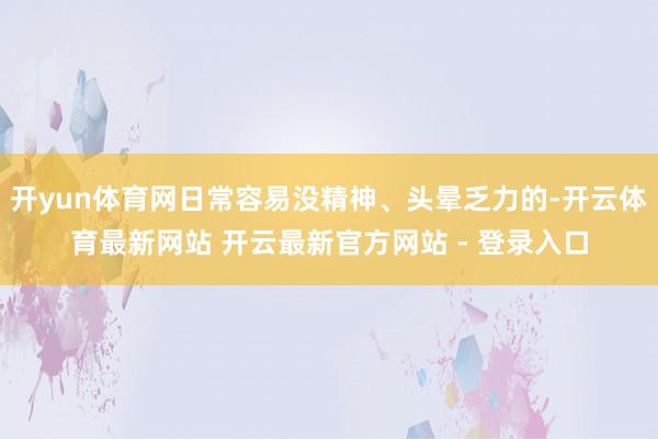 开yun体育网日常容易没精神、头晕乏力的-开云体育最新网站 开云最新官方网站 - 登录入口