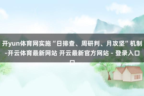 开yun体育网实施“日排查、周研判、月攻坚”机制-开云体育最新网站 开云最新官方网站 - 登录入口