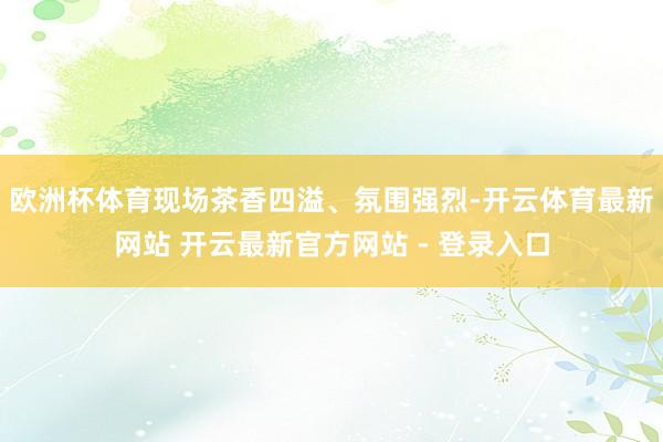 欧洲杯体育现场茶香四溢、氛围强烈-开云体育最新网站 开云最新官方网站 - 登录入口