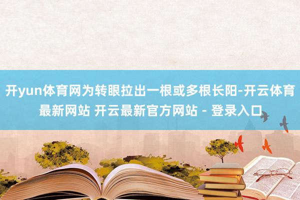开yun体育网为转眼拉出一根或多根长阳-开云体育最新网站 开云最新官方网站 - 登录入口