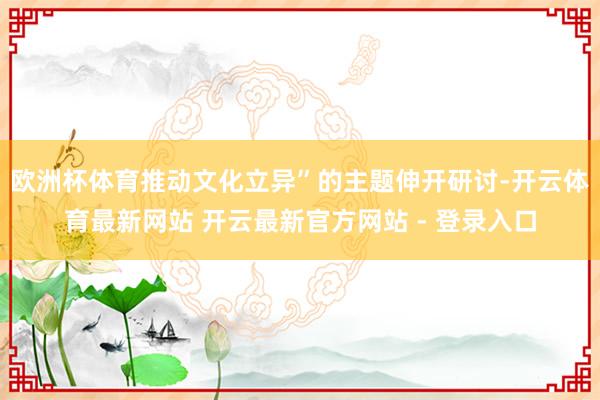 欧洲杯体育推动文化立异”的主题伸开研讨-开云体育最新网站 开云最新官方网站 - 登录入口