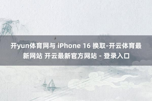 开yun体育网与 iPhone 16 换取-开云体育最新网站 开云最新官方网站 - 登录入口