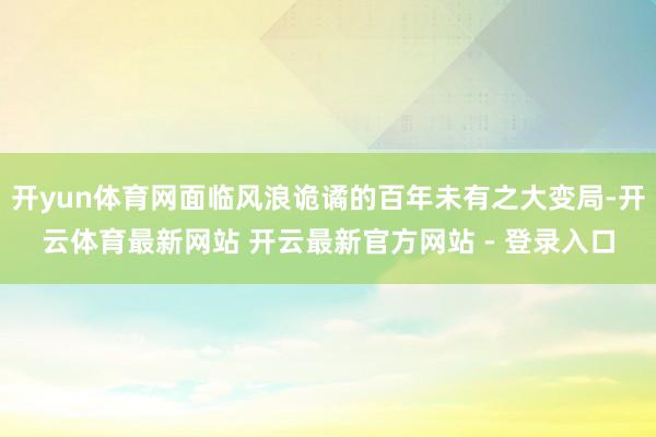 开yun体育网面临风浪诡谲的百年未有之大变局-开云体育最新网站 开云最新官方网站 - 登录入口