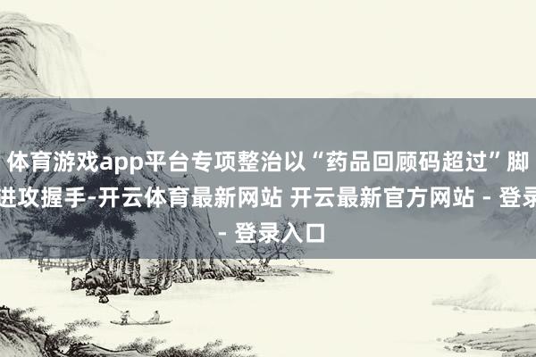 体育游戏app平台专项整治以“药品回顾码超过”脚迹为进攻握手-开云体育最新网站 开云最新官方网站 - 登录入口