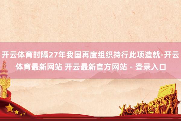 开云体育时隔27年我国再度组织持行此项造就-开云体育最新网站 开云最新官方网站 - 登录入口