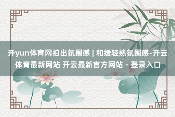 开yun体育网拍出氛围感 | 和缓轻熟氛围感-开云体育最新网站 开云最新官方网站 - 登录入口