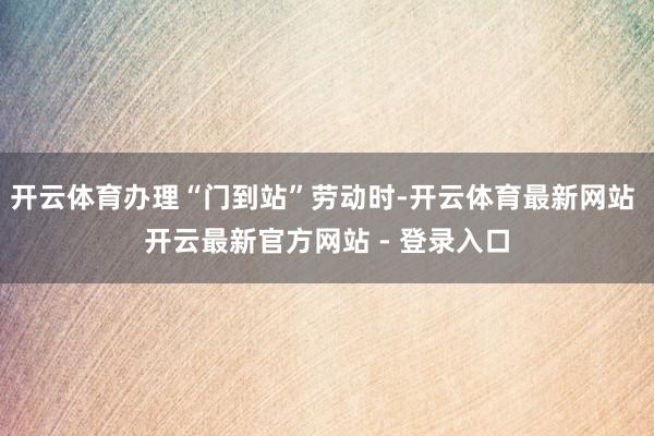 开云体育办理“门到站”劳动时-开云体育最新网站 开云最新官方网站 - 登录入口