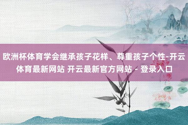 欧洲杯体育学会继承孩子花样、尊重孩子个性-开云体育最新网站 开云最新官方网站 - 登录入口