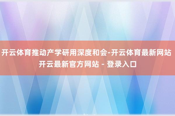 开云体育推动产学研用深度和会-开云体育最新网站 开云最新官方网站 - 登录入口