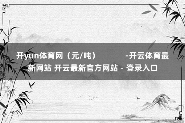 开yun体育网（元/吨）            -开云体育最新网站 开云最新官方网站 - 登录入口