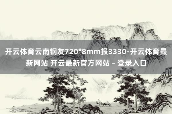 开云体育云南钢友720*8mm报3330-开云体育最新网站 开云最新官方网站 - 登录入口