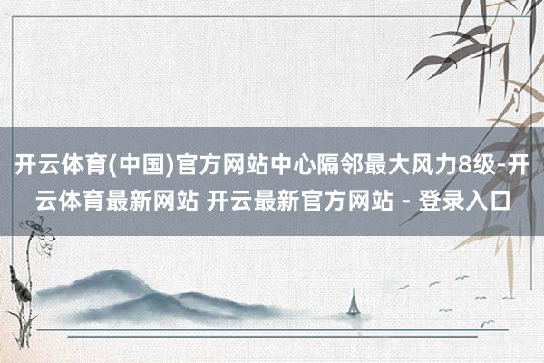 开云体育(中国)官方网站中心隔邻最大风力8级-开云体育最新网站 开云最新官方网站 - 登录入口