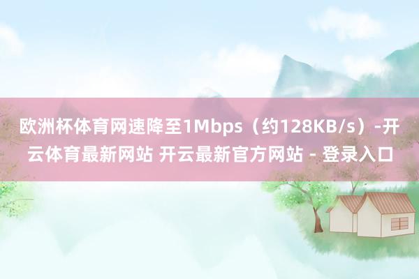 欧洲杯体育网速降至1Mbps（约128KB/s）-开云体育最新网站 开云最新官方网站 - 登录入口
