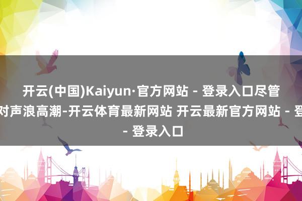 开云(中国)Kaiyun·官方网站 - 登录入口尽管国内反对声浪高潮-开云体育最新网站 开云最新官方网站 - 登录入口