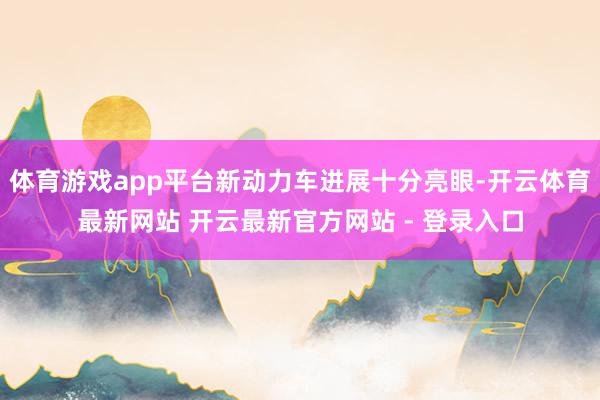 体育游戏app平台新动力车进展十分亮眼-开云体育最新网站 开云最新官方网站 - 登录入口