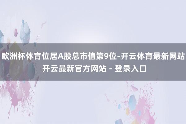 欧洲杯体育位居A股总市值第9位-开云体育最新网站 开云最新官方网站 - 登录入口