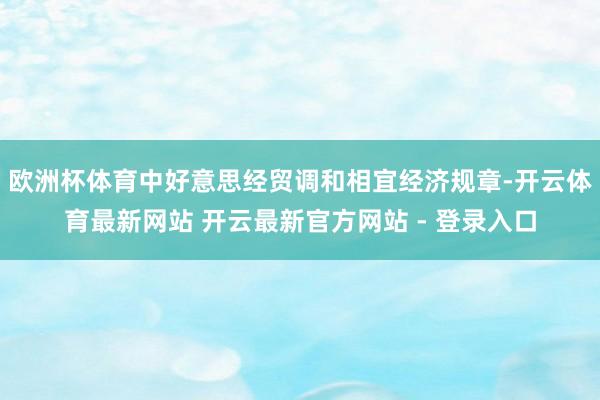 欧洲杯体育中好意思经贸调和相宜经济规章-开云体育最新网站 开云最新官方网站 - 登录入口
