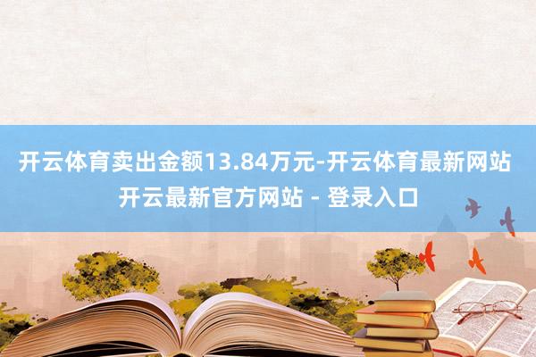 开云体育卖出金额13.84万元-开云体育最新网站 开云最新官方网站 - 登录入口
