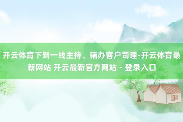 开云体育下到一线主持、辅办客户司理-开云体育最新网站 开云最新官方网站 - 登录入口